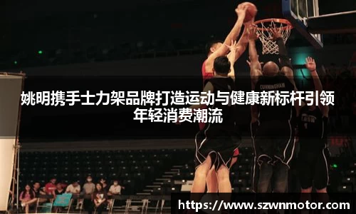 姚明携手士力架品牌打造运动与健康新标杆引领年轻消费潮流
